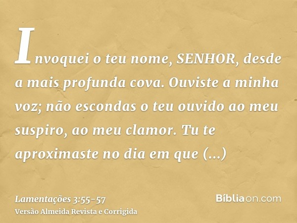 Invoquei o teu nome, SENHOR, desde a mais profunda cova.Ouviste a minha voz; não escondas o teu ouvido ao meu suspiro, ao meu clamor.Tu te aproximaste no dia em