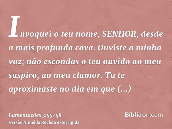 Invoquei o teu nome, SENHOR, desde a mais profunda cova.Ouviste a minha voz; não escondas o teu ouvido ao meu suspiro, ao meu clamor.Tu te aproximaste no dia em