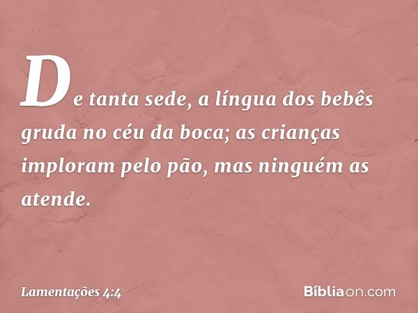 De tanta sede, a língua dos bebês
gruda no céu da boca;
as crianças imploram pelo pão,
mas ninguém as atende. -- Lamentações 4:4