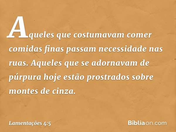 Aqueles que costumavam comer comidas finas
passam necessidade nas ruas.
Aqueles que se adornavam de púrpura
hoje estão prostrados
sobre montes de cinza. -- Lame