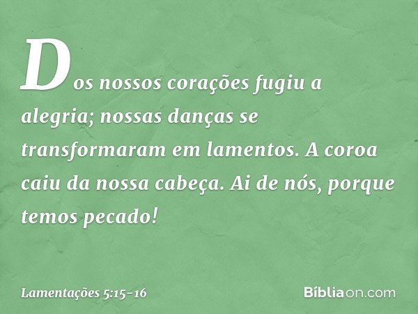 Dos nossos corações fugiu a alegria;
nossas danças se transformaram
em lamentos. A coroa caiu da nossa cabeça.
Ai de nós, porque temos pecado! -- Lamentações 5: