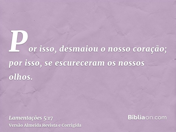Por isso, desmaiou o nosso coração; por isso, se escureceram os nossos olhos.