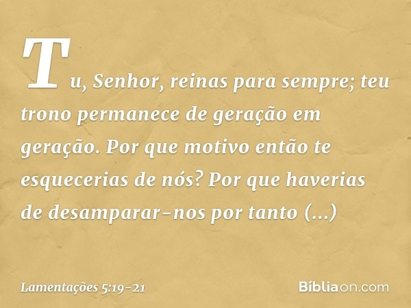 Tu, Senhor, reinas para sempre;
teu trono permanece
de geração em geração. Por que motivo então te esquecerias de nós?
Por que haverias de desamparar-nos
por ta