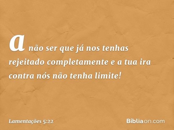 a não ser que já nos tenhas
rejeitado completamente
e a tua ira contra nós
não tenha limite! -- Lamentações 5:22