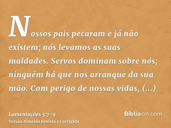Nossos pais pecaram e já não existem; nós levamos as suas maldades.Servos dominam sobre nós; ninguém há que nos arranque da sua mão.Com perigo de nossas vidas,