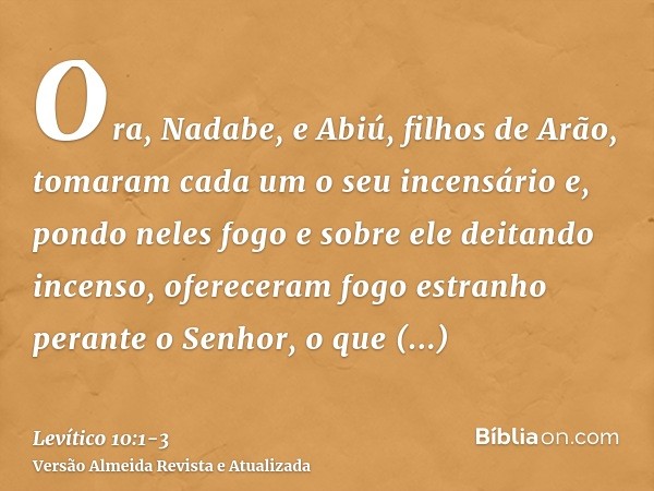 Ora, Nadabe, e Abiú, filhos de Arão, tomaram cada um o seu incensário e, pondo neles fogo e sobre ele deitando incenso, ofereceram fogo estranho perante o Senho