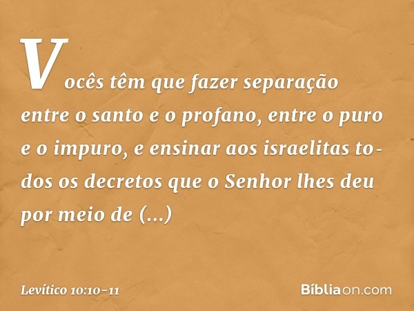 Vocês têm que fazer separação entre o santo e o profano, entre o puro e o impuro, e ensinar aos israelitas to­dos os decretos que o Senhor lhes deu por me­io de