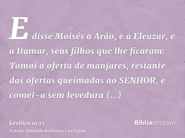 E disse Moisés a Arão, e a Eleazar, e a Itamar, seus filhos que lhe ficaram: Tomai a oferta de manjares, restante das ofertas queimadas ao SENHOR, e comei-a sem