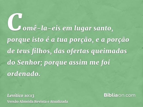 Comê-la-eis em lugar santo, porque isto é a tua porção, e a porção de teus filhos, das ofertas queimadas do Senhor; porque assim me foi ordenado.