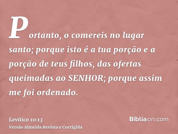 Portanto, o comereis no lugar santo; porque isto é a tua porção e a porção de teus filhos, das ofertas queimadas ao SENHOR; porque assim me foi ordenado.