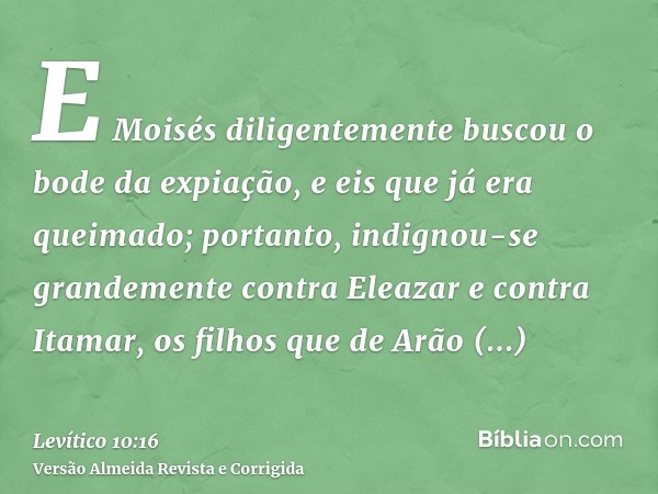E Moisés diligentemente buscou o bode da expiação, e eis que já era queimado; portanto, indignou-se grandemente contra Eleazar e contra Itamar, os filhos que de