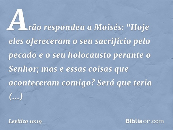 Arão respondeu a Moisés: "Hoje eles ofereceram o seu sacrifício pelo pecado e o seu holocausto perante o Senhor; mas e essas coisas que aconteceram comigo? Será