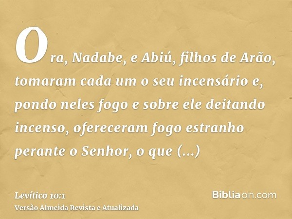 Ora, Nadabe, e Abiú, filhos de Arão, tomaram cada um o seu incensário e, pondo neles fogo e sobre ele deitando incenso, ofereceram fogo estranho perante o Senho