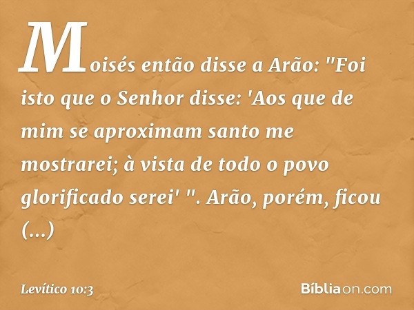 Moisés então disse a Arão: "Foi isto que o Senhor disse:
'Aos que de mim se aproximam
santo me mostrarei;
à vista de todo o povo
glorificado serei' ".
Arão, por