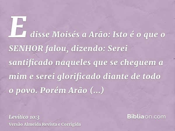 E disse Moisés a Arão: Isto é o que o SENHOR falou, dizendo: Serei santificado naqueles que se cheguem a mim e serei glorificado diante de todo o povo. Porém Ar