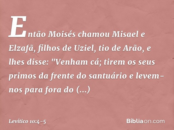 Então Moisés chamou Misael e Elzafã, filhos de Uziel, tio de Arão, e lhes disse: "Ve­nham cá; tirem os seus primos da frente do san­tuário e levem-nos para fora