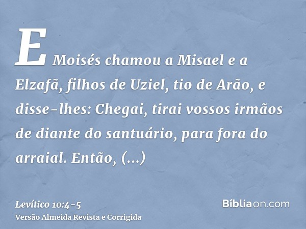 E Moisés chamou a Misael e a Elzafã, filhos de Uziel, tio de Arão, e disse-lhes: Chegai, tirai vossos irmãos de diante do santuário, para fora do arraial.Então,