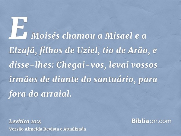 E Moisés chamou a Misael e a Elzafã, filhos de Uziel, tio de Arão, e disse-lhes: Chegai-vos, levai vossos irmãos de diante do santuário, para fora do arraial.