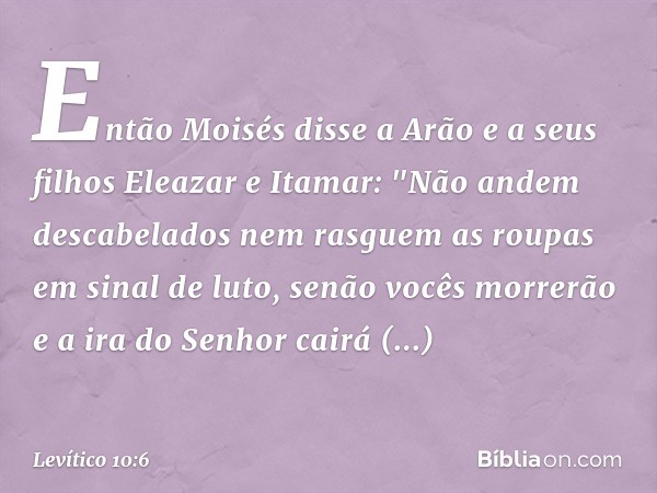 Então Moisés disse a Arão e a seus filhos Eleazar e Itamar: "Não andem descabela­dos nem rasguem as roupas em sinal de luto, senão vocês mor­rerão e a ira do Se