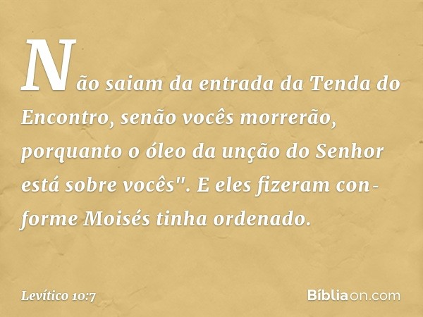 Não saiam da entrada da Tenda do Encontro, senão vocês mor­rerão, porquanto o óleo da unção do Senhor está sobre vocês". E eles fizeram con­forme Moisés tinha o