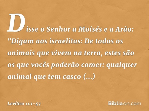 Disse o Senhor a Moisés e a Arão: "Digam aos israelitas: De todos os animais que vivem na terra, estes são os que vocês poderão comer: qualquer animal que tem c