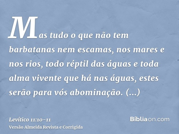 Mas tudo o que não tem barbatanas nem escamas, nos mares e nos rios, todo réptil das águas e toda alma vivente que há nas águas, estes serão para vós abominação