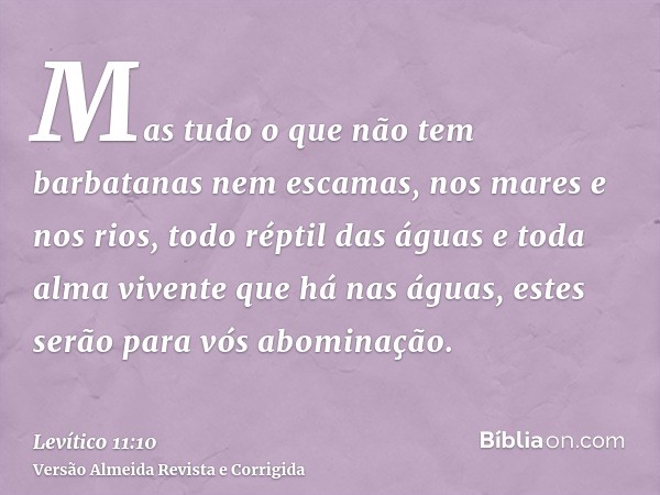Mas tudo o que não tem barbatanas nem escamas, nos mares e nos rios, todo réptil das águas e toda alma vivente que há nas águas, estes serão para vós abominação