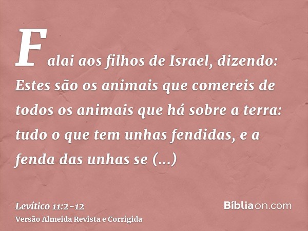 Falai aos filhos de Israel, dizendo: Estes são os animais que comereis de todos os animais que há sobre a terra:tudo o que tem unhas fendidas, e a fenda das unh