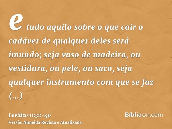 e tudo aquilo sobre o que cair o cadáver de qualquer deles será imundo; seja vaso de madeira, ou vestidura, ou pele, ou saco, seja qualquer instrumento com que 