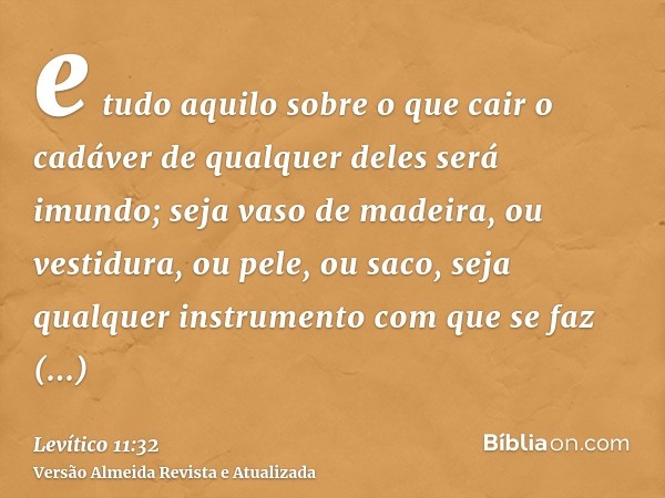 e tudo aquilo sobre o que cair o cadáver de qualquer deles será imundo; seja vaso de madeira, ou vestidura, ou pele, ou saco, seja qualquer instrumento com que 