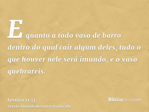 E quanto a todo vaso de barro dentro do qual cair algum deles, tudo o que houver nele será imundo, e o vaso quebrareis.