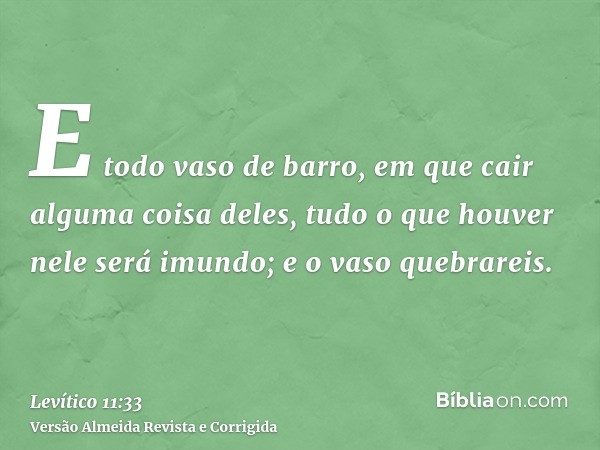 E todo vaso de barro, em que cair alguma coisa deles, tudo o que houver nele será imundo; e o vaso quebrareis.