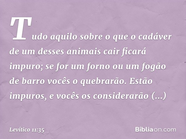 Tudo aqui­lo sobre o que o cadáver de um desses animais cair ficará impuro; se for um forno ou um fogão de barro vocês o quebrarão. Estão impuros, e vocês os co