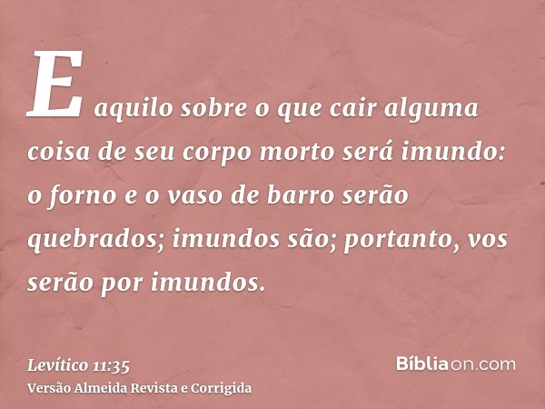 E aquilo sobre o que cair alguma coisa de seu corpo morto será imundo: o forno e o vaso de barro serão quebrados; imundos são; portanto, vos serão por imundos.