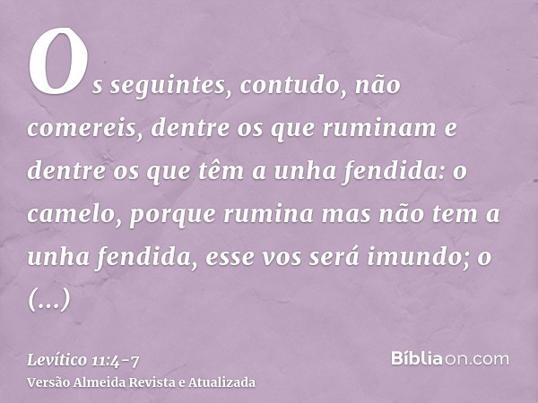 Os seguintes, contudo, não comereis, dentre os que ruminam e dentre os que têm a unha fendida: o camelo, porque rumina mas não tem a unha fendida, esse vos será