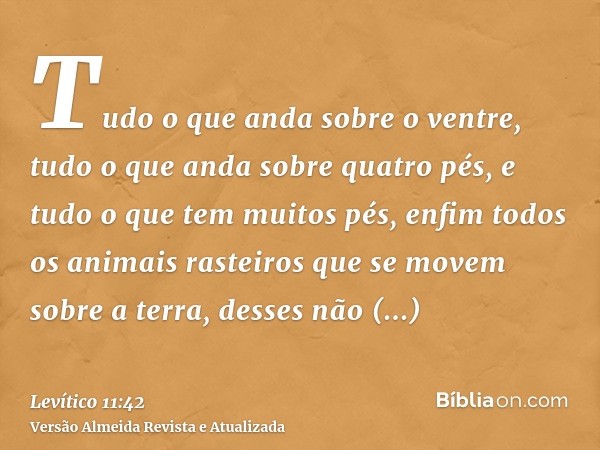 Tudo o que anda sobre o ventre, tudo o que anda sobre quatro pés, e tudo o que tem muitos pés, enfim todos os animais rasteiros que se movem sobre a terra, dess