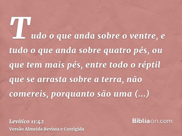 Tudo o que anda sobre o ventre, e tudo o que anda sobre quatro pés, ou que tem mais pés, entre todo o réptil que se arrasta sobre a terra, não comereis, porquan