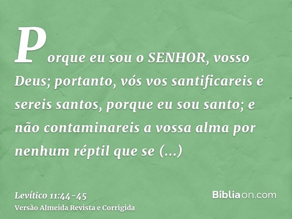 Porque eu sou o SENHOR, vosso Deus; portanto, vós vos santificareis e sereis santos, porque eu sou santo; e não contaminareis a vossa alma por nenhum réptil que