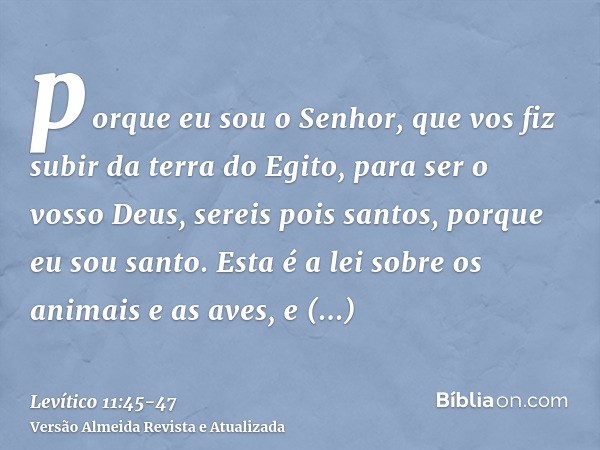 porque eu sou o Senhor, que vos fiz subir da terra do Egito, para ser o vosso Deus, sereis pois santos, porque eu sou santo.Esta é a lei sobre os animais e as a