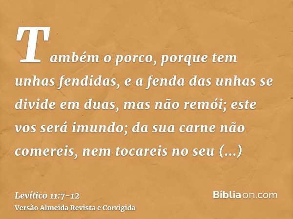 Também o porco, porque tem unhas fendidas, e a fenda das unhas se divide em duas, mas não remói; este vos será imundo;da sua carne não comereis, nem tocareis no