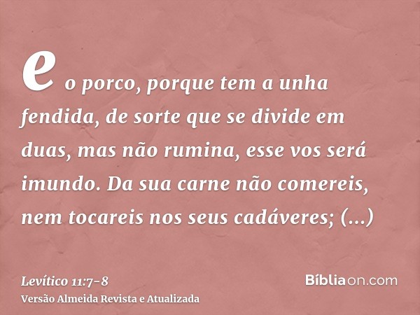 e o porco, porque tem a unha fendida, de sorte que se divide em duas, mas não rumina, esse vos será imundo.Da sua carne não comereis, nem tocareis nos seus cadá