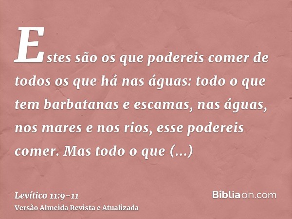 Estes são os que podereis comer de todos os que há nas águas: todo o que tem barbatanas e escamas, nas águas, nos mares e nos rios, esse podereis comer.Mas todo