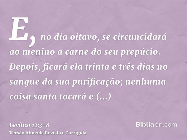 E, no dia oitavo, se circuncidará ao menino a carne do seu prepúcio.Depois, ficará ela trinta e três dias no sangue da sua purificação; nenhuma coisa santa toca