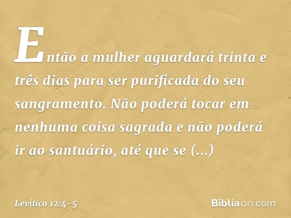 Então a mulher aguarda­rá trinta e três dias para ser purificada do seu sangramento. Não poderá tocar em nenhuma coisa sagrada e não poderá ir ao santuário, até