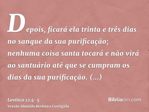 Depois, ficará ela trinta e três dias no sangue da sua purificação; nenhuma coisa santa tocará e não virá ao santuário até que se cumpram os dias da sua purific