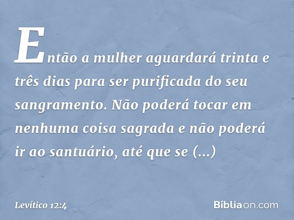 Então a mulher aguarda­rá trinta e três dias para ser purificada do seu sangramento. Não poderá tocar em nenhuma coisa sagrada e não poderá ir ao santuário, até