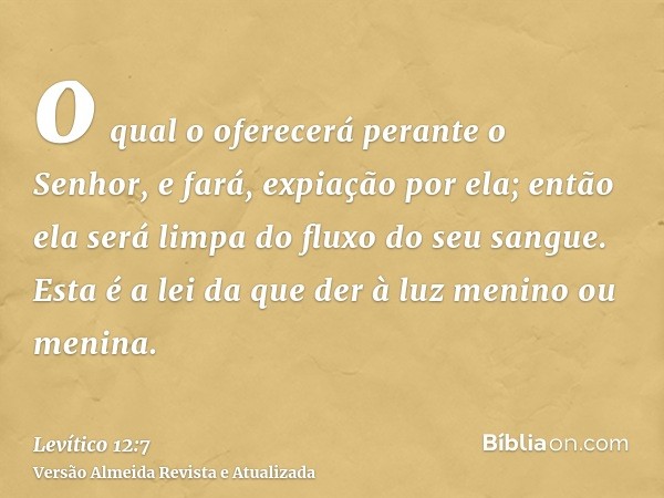 o qual o oferecerá perante o Senhor, e fará, expiação por ela; então ela será limpa do fluxo do seu sangue. Esta é a lei da que der à luz menino ou menina.