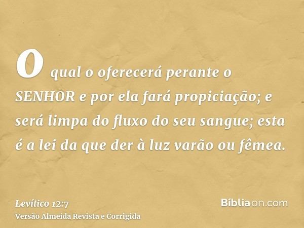 o qual o oferecerá perante o SENHOR e por ela fará propiciação; e será limpa do fluxo do seu sangue; esta é a lei da que der à luz varão ou fêmea.