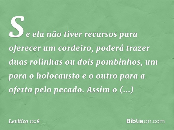 Se ela não tiver recursos para oferecer um cordeiro, poderá tra­zer duas rolinhas ou dois pombinhos, um para o holocausto e o outro para a oferta pelo peca­do. 