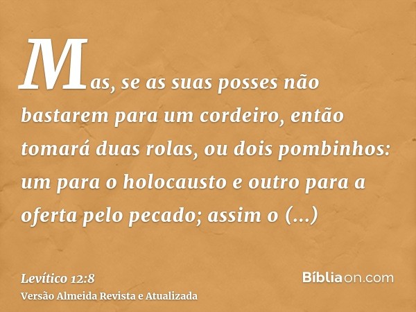 Mas, se as suas posses não bastarem para um cordeiro, então tomará duas rolas, ou dois pombinhos: um para o holocausto e outro para a oferta pelo pecado; assim 